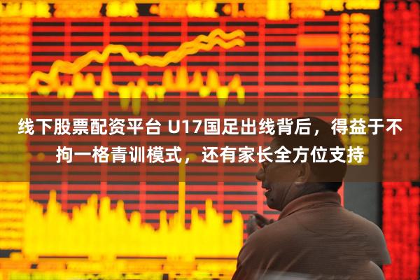 线下股票配资平台 U17国足出线背后，得益于不拘一格青训模式，还有家长全方位支持