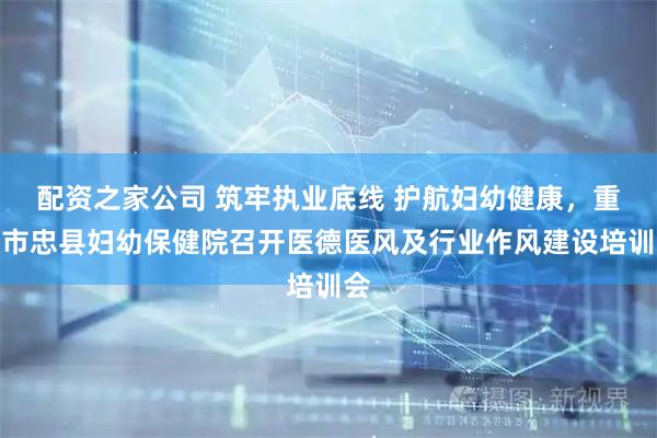 配资之家公司 筑牢执业底线 护航妇幼健康，重庆市忠县妇幼保健院召开医德医风及行业作风建设培训会