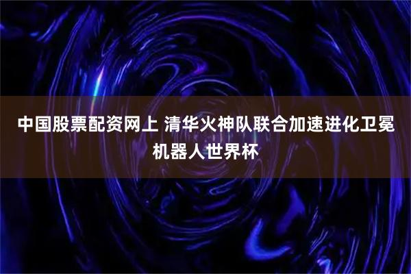 中国股票配资网上 清华火神队联合加速进化卫冕机器人世界杯