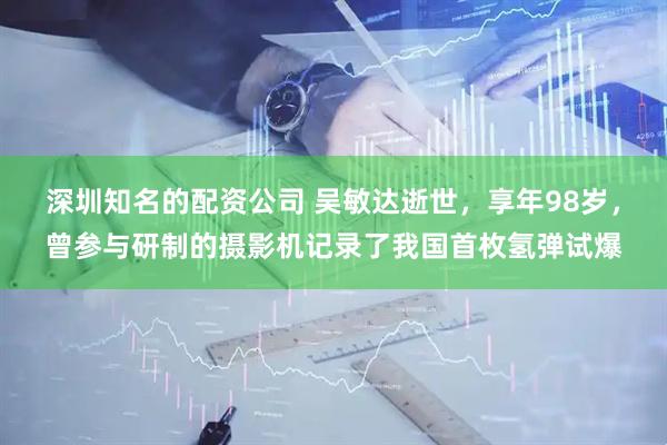 深圳知名的配资公司 吴敏达逝世，享年98岁，曾参与研制的摄影机记录了我国首枚氢弹试爆