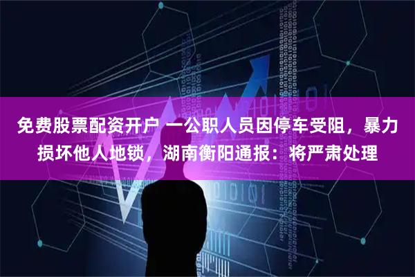 免费股票配资开户 一公职人员因停车受阻，暴力损坏他人地锁，湖南衡阳通报：将严肃处理