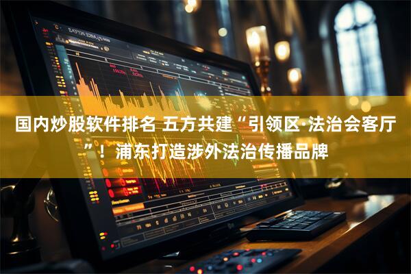 国内炒股软件排名 五方共建“引领区·法治会客厅”！浦东打造涉外法治传播品牌