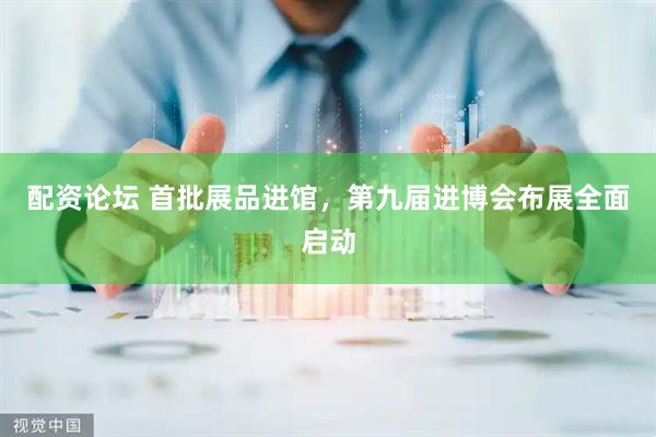 配资论坛 首批展品进馆，第九届进博会布展全面启动