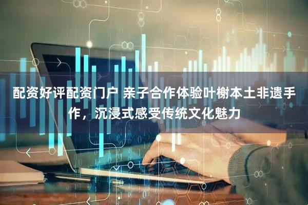 配资好评配资门户 亲子合作体验叶榭本土非遗手作，沉浸式感受传统文化魅力
